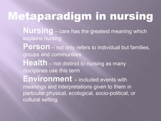 Metaparadigm in nursing
Nursing – care has the greatest meaning which
explains nursing
Person – not only refers to individual but families,
groups and communities
Health – not distinct to nursing as many
disciplines use this term
Environment – included events with
meanings and interpretations given to them in
particular physical, ecological, socio-political, or
cultural setting
 