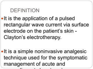 DEFINITION
It is the application of a pulsed
rectangular wave current via surface
electrode on the patient’s skin -
Clayton’s electrotherapy.
It is a simple noninvasive analgesic
technique used for the symptomatic
management of acute and
 
