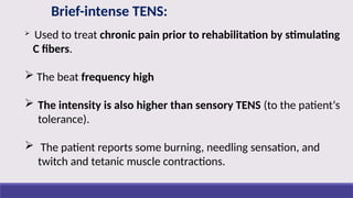 Brief-intense TENS:
 Used to treat chronic pain prior to rehabilitation by stimulating
C fibers.
 The beat frequency high
 The intensity is also higher than sensory TENS (to the patient‘s
tolerance).
 The patient reports some burning, needling sensation, and
twitch and tetanic muscle contractions.
 