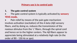 Primary use is to control pain
1. The gate control system
• The gate control system is typically activated by sensory
TENS mode,
• Pain relief by means of the pain gate mechanism
involves activation (excitation) of the A beta (Aβ) sensory
fibers, and by doing so, reduces the transmission of the
noxious stimulus from the 'c' fibers, through the spinal cord
and hence on to the higher centers. The Aβ fibers appear to
appreciate being stimulated at a relatively high rate (in the
order of 80 - 130 Hz or pps).
 