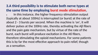 3.A third possibility is to stimulate both nerve types at
the same time by employing burst mode stimulation.
• In this instance, the higher frequency stimulation output
(typically at about 100Hz) is interrupted (or burst) at the rate of
about 2 - 3 bursts per second. When the machine is 'on', it will
deliver pulses at the 100Hz rate, thereby activating the Aβ fibers
and the pain gate mechanism, but by virtue of the rate of the
burst, each burst will produce excitation in the Aб fibers,
therefore stimulating the opioid mechanisms. For some patients
this is by far the most effective approach to pain relief, though
as a sensation.
 