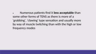 • Numerous patients find it less acceptable than
some other forms of TENS as there is more of a
'grabbing', 'clawing' type sensation and usually more
by way of muscle twitching than with the high or low
frequency modes
 