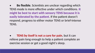 • Be flexible. Scientists are unclear regarding which
TENS mode is more effective under which conditions. It
might be best to start with sensory TENS because it is
easily tolerated by the patient. If the patient doesn‘t
respond, progress to either motor TENS or brief-intense
TENS.
• TENS by itself is not a cure for pain, but it can
relieve pain long enough to help a patient complete an
exercise session or get a good night‘s sleep.
 