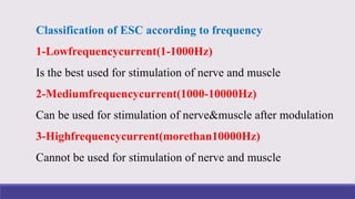 Classification of ESC according to frequency
1-Lowfrequencycurrent(1-1000Hz)
Is the best used for stimulation of nerve and muscle
2-Mediumfrequencycurrent(1000-10000Hz)
Can be used for stimulation of nerve&muscle after modulation
3-Highfrequencycurrent(morethan10000Hz)
Cannot be used for stimulation of nerve and muscle
 
