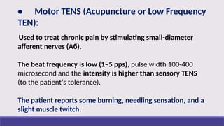• Motor TENS (Acupuncture or Low Frequency
TEN):
Used to treat chronic pain by stimulating small-diameter
afferent nerves (Aб).
The beat frequency is low (1–5 pps), pulse width 100-400
microsecond and the intensity is higher than sensory TENS
(to the patient‘s tolerance).
The patient reports some burning, needling sensation, and a
slight muscle twitch.
 