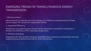 EMERGING TRENDS IN TRANSCUTANEOUS ENERGY
TRANSMISSION
1.Miniaturization
Advancements in materials and circuit design are enabling the development of smaller,
more compact TET systems for implantable devices
2. Improved Efficiency
Researchers are exploring new coil geometries and power transmission techniques to
enhance the efficiency of TET, reducing energy losses.
3. Wireless Charging
Integrating TET with wireless charging capabilities allows patients to conveniently recharge
implanted devices without the need for wired connections.
 