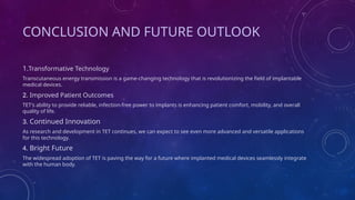 CONCLUSION AND FUTURE OUTLOOK
1.Transformative Technology
Transcutaneous energy transmission is a game-changing technology that is revolutionizing the field of implantable
medical devices.
2. Improved Patient Outcomes
TET's ability to provide reliable, infection-free power to implants is enhancing patient comfort, mobility, and overall
quality of life.
3. Continued Innovation
As research and development in TET continues, we can expect to see even more advanced and versatile applications
for this technology.
4. Bright Future
The widespread adoption of TET is paving the way for a future where implanted medical devices seamlessly integrate
with the human body.
 