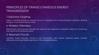 PRINCIPLES OF TRANSCUTANEOUS ENERGY
TRANSMISSION
1.Inductive Coupling
Power is transferred from an external coil to an implanted coil via electromagnetic induction, allowing
energy to cross the skin barrier safely
2. Wireless Telemetry
Bidirectional communication between the external and implanted components allows for monitoring
and control of the implanted device
3. Resonant Circuits
Carefully tuned resonant circuits in the transmitter and receiver optimize power transfer
efficiency, ensuring reliable operation of the implanted device
 
