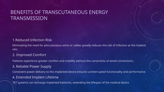 BENEFITS OF TRANSCUTANEOUS ENERGY
TRANSMISSION
1.Reduced Infection Risk
Eliminating the need for percutaneous wires or cables greatly reduces the risk of infection at the implant
site.
2. Improved Comfort
Patients experience greater comfort and mobility without the constraints of wired connections.
3. Reliable Power Supply
Consistent power delivery to the implanted device ensures uninterrupted functionality and performance
4. Extended Implant Lifetime
TET systems can recharge implanted batteries, extending the lifespan of the medical device
 