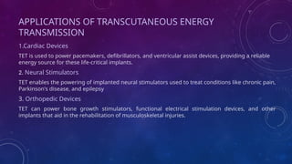 APPLICATIONS OF TRANSCUTANEOUS ENERGY
TRANSMISSION
1.Cardiac Devices
TET is used to power pacemakers, defibrillators, and ventricular assist devices, providing a reliable
energy source for these life-critical implants.
2. Neural Stimulators
TET enables the powering of implanted neural stimulators used to treat conditions like chronic pain,
Parkinson's disease, and epilepsy
3. Orthopedic Devices
TET can power bone growth stimulators, functional electrical stimulation devices, and other
implants that aid in the rehabilitation of musculoskeletal injuries.
 