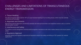 CHALLENGES AND LIMITATIONS OF TRANSCUTANEOUS
ENERGY TRANSMISSION
1. Tissue Heating
The electromagnetic fields used for TET can cause localized heating of surrounding tissues, which must be carefully
monitored and controlled.
2. Alignment and Distance
Maintaining optimal alignment and distance between the external transmitter and implanted receiver coils is crucial for
efficient power transfer
3. Interference and Safety
TET systems must be designed to minimize electromagnetic interference with other medical devices and ensure patient
safety.
4. Regulatory Approval
Extensive testing and regulatory approval are required to ensure the safety and efficacy of TET systems for medical
applications.
 