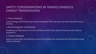 SAFETY CONSIDERATIONS IN TRANSCUTANEOUS
ENERGY TRANSMISSION
1. Tissue Heating
Careful design and monitoring of electromagnetic field intensity to prevent excessive tissue
heating.
2. Electromagnetic Interference
Shielding and filtering to minimize interference with other electronic devices and medical
equipment.
3. Implant Integrity
Robust construction and testing to ensure the implant can withstand the transmitted energy
without damage.
 