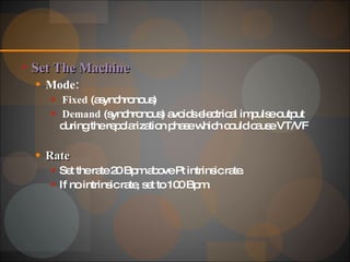 Set The Machine Mode: Fixed  (asynchronous)  Demand  (synchronous) avoids electrical impulse output during the repolarization phase which could cause VT/VF Rate  Set the rate 20 Bpm above Pt intrinsic rate. If no intrinsic rate, set to 100 Bpm. 