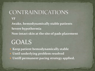  Keep patient hemodynamically stable
 Until underlying problem resolved
 Untill permanent pacing strategy applied.
GOALS
• VF
 Awake, hemodynamically stable patients
 Severe hypothermia
 Non-intact skin at the site of pads placement
 
