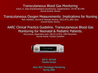 Transcutaneous Blood Gas Monitoring Hutch, A., Acta Anaesthesiologica Scandinavica. Supplementum. 107:87-90,1995 Journal Arcticle. Review Transcutaneous Oxygen Measurements: Implications for Nursing Rich, Kathleen, Journal of Vascular Nursing. 19(2):55-9, 2001 June. Journal Article. Review AARC Clinical Practice Guideline. Transcutaneous Blood Gas Monitoring for Neonatal & Pediatric Patients. Anonymous, Respiratory Care. 39(12):1176-9, 1994 December. Journal Article. Practice Guideline Saif K. Ahmedi Claudia Amaya Resc 3621 Physiologic Monitoring Spring 2006 