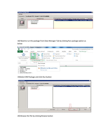 18) Need to run the package from Data Manager Tab by clicking Run package option as
below
19)Select DM Package and click Run button
20) Browse the file by clicking Browse button
 