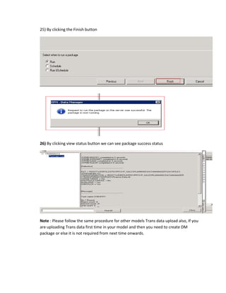 25) By clicking the Finish button
26) By clicking view status button we can see package success status
Note : Please follow the same procedure for other models Trans data upload also, If you
are uploading Trans data first time in your model and then you need to create DM
package or else it is not required from next time onwards.
 