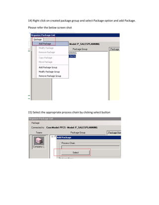 14) Right click on created package group and select Package option and add Package.
Please refer the below screen shot
15) Select the appropriate process chain by clicking select button
 