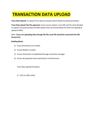 TRANSACTION DATA UPLOAD
Trans Data Upload: To upload Trans data we should need to follow the below procedure
Trans Data upload Flat File approach: If your source system is non SAP and the client decided
to upload Transactional data into BPC System then we should follow FFU (Flat File Upload) to
upload all MDs.
Note : If you are uploading data through flat file, excel file should be converted into CSV
format first.
Building Blocks
1) Ensue Dimensions are created
2) Ensure Model is created
3) Ensure Connection is established through connection manager
4) Ensure all properties have maintained in all dimensions.
Trans Data Upload Procedure:
1) Click on office client
 