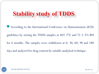 06/04/16SAGAR KISHOR SAVALE102
According to the International Conference on Harmonization (ICH)
guidelines by storing the TDDS samples at 40± 2°C and 75 ± 5% RH
for 6 months. The samples were withdrawn at 0, 30, 60, 90 and 180
days and analyzed for drug content by suitable analytical technique.
 