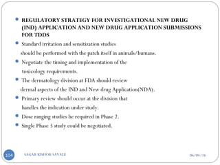 06/04/16SAGAR KISHOR SAVALE104
 REGULATORY STRATEGY FOR INVESTIGATIONAL NEW DRUG
(IND) APPLICATION AND NEW DRUG APPLICATION SUBMISSIONS
FOR TDDS
 Standard irritation and sensitization studies
should be performed with the patch itself in animals/humans.
 Negotiate the timing and implementation of the
toxicology requirements.
 The dermatology division at FDA should review
dermal aspects of the IND and New drug Application(NDA).
 Primary review should occur at the division that
handles the indication under study.
 Dose ranging studies be required in Phase 2.
 Single Phase 3 study could be negotiated.
 