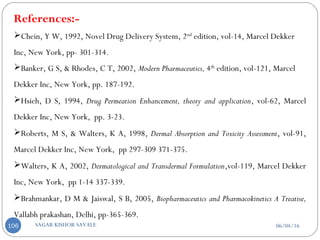 References:-
Chein, Y W, 1992, Novel Drug Delivery System, 2nd
edition, vol-14, Marcel Dekker
Inc, New York, pp- 301-314.
Banker, G S, & Rhodes, C T, 2002, Modern Pharmaceutics, 4th
edition, vol-121, Marcel
Dekker Inc, New York, pp. 187-192.
Hsieh, D S, 1994, Drug Permeation Enhancement, theory and application, vol-62, Marcel
Dekker Inc, New York, pp. 3-23.
Roberts, M S, & Walters, K A, 1998, Dermal Absorption and Toxicity Assessment, vol-91,
Marcel Dekker Inc, New York, pp 297-309 371-375.
Walters, K A, 2002, Dermatological and Transdermal Formulation,vol-119, Marcel Dekker
Inc, New York, pp 1-14 337-339.
Brahmankar, D M & Jaiswal, S B, 2005, Biopharmaceutics and Pharmacokinetics A Treatise,
Vallabh prakashan, Delhi, pp-365-369.
06/04/16SAGAR KISHOR SAVALE106
 