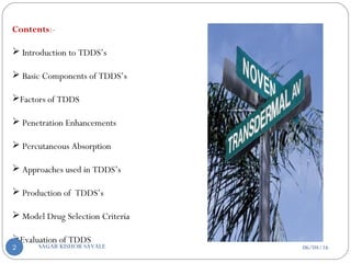 Contents:-
 Introduction to TDDS’s
 Basic Components of TDDS’s
Factors of TDDS
 Penetration Enhancements
 Percutaneous Absorption
 Approaches used in TDDS’s
 Production of TDDS’s
 Model Drug Selection Criteria
Evaluation of TDDS
06/04/16SAGAR KISHOR SAVALE2
 