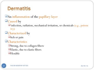 An inflammation of the papillary layer
Caused by
 infection, radiation, mechanical irritation, or chemicals (e.g., poison
ivy)
Characterized by
itch or pain
Characteristics
Strong, due to collagen fibers
Elastic, due to elastic fibers
Flexible
06/04/16SAGAR KISHOR SAVALE27
 