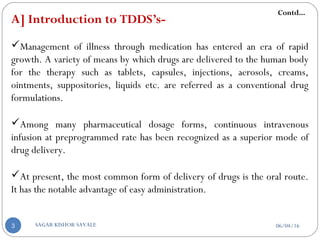 A] Introduction to TDDS’s-
Management of illness through medication has entered an era of rapid
growth. A variety of means by which drugs are delivered to the human body
for the therapy such as tablets, capsules, injections, aerosols, creams,
ointments, suppositories, liquids etc. are referred as a conventional drug
formulations.
Among many pharmaceutical dosage forms, continuous intravenous
infusion at preprogrammed rate has been recognized as a superior mode of
drug delivery.
At present, the most common form of delivery of drugs is the oral route.
It has the notable advantage of easy administration.
Contd...
06/04/16SAGAR KISHOR SAVALE3
 