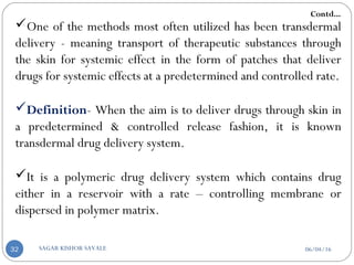 One of the methods most often utilized has been transdermal
delivery - meaning transport of therapeutic substances through
the skin for systemic effect in the form of patches that deliver
drugs for systemic effects at a predetermined and controlled rate.
Definition- When the aim is to deliver drugs through skin in
a predetermined & controlled release fashion, it is known
transdermal drug delivery system.
It is a polymeric drug delivery system which contains drug
either in a reservoir with a rate – controlling membrane or
dispersed in polymer matrix.
Contd...
06/04/16SAGAR KISHOR SAVALE32
 