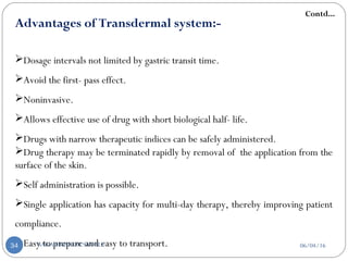 Advantages of Transdermal system:-
Dosage intervals not limited by gastric transit time.
Avoid the first- pass effect.
Noninvasive.
Allows effective use of drug with short biological half- life.
Drugs with narrow therapeutic indices can be safely administered.
Drug therapy may be terminated rapidly by removal of the application from the
surface of the skin.
Self administration is possible.
Single application has capacity for multi-day therapy, thereby improving patient
compliance.
Easy to prepare and easy to transport.
Contd...
06/04/16SAGAR KISHOR SAVALE34
 