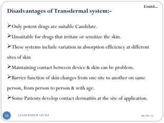 Disadvantages of Transdermal system:-
Only potent drugs are suitable Candidate.
Unsuitable for drugs that irritate or sensitize the skin.
These systems include variation in absorption efficiency at different
sites of skin
Maintaining contact between device & skin can be problem.
Barrier function of skin changes from one site to another on same
person, from person to person & with age.
Some Patients develop contact dermatitis at the site of application.
Contd...
06/04/16SAGAR KISHOR SAVALE35
 