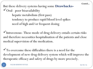 But these delivery systems having some Drawbacks-
Oral- poor bioavailability
hepatic metabolism (first pass)
tendency to produce rapid blood level spikes
need of high and/or frequent dosing
Intravenous- These mode of drug delivery entails certain risks
and therefore necessities hospitalization of the patients and close
medical supervision of the medication.
To overcome these difficulties there is a need for the
development of new drug delivery system which will improve the
therapeutic efficacy and safety of drugs by more precisely.
Contd...
06/04/16SAGAR KISHOR SAVALE4
 