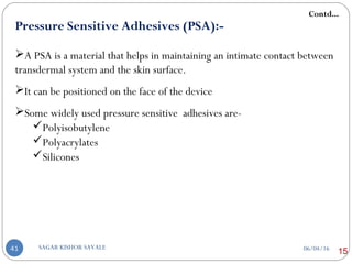 Pressure Sensitive Adhesives (PSA):-
A PSA is a material that helps in maintaining an intimate contact between
transdermal system and the skin surface.
It can be positioned on the face of the device
Some widely used pressure sensitive adhesives are-
Polyisobutylene
Polyacrylates
Silicones
Contd...
1506/04/16SAGAR KISHOR SAVALE41
 