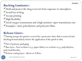 Backing Laminate:-
Hold and protect the drug reservoir from exposure to atmosphere.
Avoid loss of drug
Accept printing
High flexibility
Good oxygen transmission and a high moisture vapor transmission rate
Examples- vinyl, polyethylene and polyester films.
Release Liner:-
During storage the patch is covered by a protective liner that is removed and
discharged immediately before the application of the patch to skin.
Part of primary packaging
Base layer -Non-occlusive (e.g. paper fabric) or occlusive (e.g. polyethylene,
polyvinylchloride).
Release coating layer- silicon or Teflon.
Contd...
06/04/16SAGAR KISHOR SAVALE42
 
