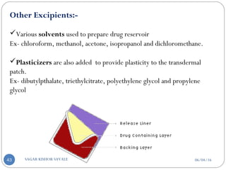 Other Excipients:-
Various solvents used to prepare drug reservoir
Ex- chloroform, methanol, acetone, isopropanol and dichloromethane.
Plasticizers are also added to provide plasticity to the transdermal
patch.
Ex- dibutylpthalate, triethylcitrate, polyethylene glycol and propylene
glycol
06/04/16SAGAR KISHOR SAVALE43
 