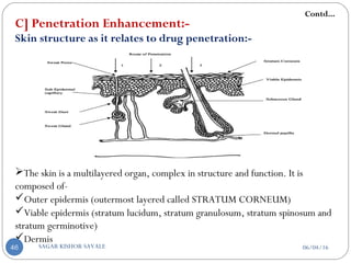 C] Penetration Enhancement:-
Skin structure as it relates to drug penetration:-
The skin is a multilayered organ, complex in structure and function. It is
composed of-
Outer epidermis (outermost layered called STRATUM CORNEUM)
Viable epidermis (stratum lucidum, stratum granulosum, stratum spinosum and
stratum germinotive)
Dermis
Contd...
06/04/16SAGAR KISHOR SAVALE46
 