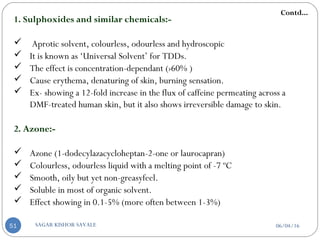 1. Sulphoxides and similar chemicals:-
 Aprotic solvent, colourless, odourless and hydroscopic
 It is known as ‘Universal Solvent’ for TDDs.
 The effect is concentration-dependant (›60% )
 Cause erythema, denaturing of skin, burning sensation.
 Ex- showing a 12-fold increase in the flux of caffeine permeating across a
DMF-treated human skin, but it also shows irreversible damage to skin.
2. Azone:-
 Azone (1-dodecylazacycloheptan-2-one or laurocapran)
 Colourless, odourless liquid with a melting point of -7 ºC
 Smooth, oily but yet non-greasyfeel.
 Soluble in most of organic solvent.
 Effect showing in 0.1-5% (more often between 1-3%)
Contd...
06/04/16SAGAR KISHOR SAVALE51
 