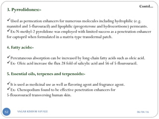 3. Pyrrolidones:-
Used as permeation enhancers for numerous molecules including hydrophilic (e.g.
mannitol and 5-flurouracil) and lipophilic (progesterone and hydrocortisone) permeants.
Ex-N-methyl-2 pyrolidone was employed with limited success as a penetration enhancer
for captopril when formulated in a matrix-type transdermal patch.
4. Fatty acids:-
Percutaneous absorption can be increased by long-chain fatty acids such as oleic acid.
Ex- Oleic acid increase the flux 28 fold of salicylic acid and 56 of 5-flourouracil.
5. Essential oils, terpenes and terpenoids:-
It is used as medicinal use as well as flavoring agent and fragrance agent.
Ex- Chenopodium found to be effective penetration enhancers for
5-flouorouracil transversing human skin.
Contd...
06/04/16SAGAR KISHOR SAVALE52
 