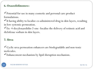 6. Oxazolidinones:-
Potential for use in many cosmetic and personal care product
formulations.
It having ability to localize co-administered drug in skin layers, resulting
in low systemic permeation.
Ex- 4-decyloxazolidin-2-one -localize the delivery of retinoic acid and
diclofenac sodium in skin layers.
7. Urea
Cyclic urea permeation enhancers are biodegradable and non-toxic
molecules.
Enhancement mechanism by lipid disruption mechanism.
06/04/16SAGAR KISHOR SAVALE53
 