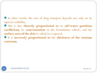 06/04/16SAGAR KISHOR SAVALE63
In other words, the rate of drug transport depends not only on its
aqueous solubility,
But is also directly proportional to its oil/water partition
coefficient, its concentration in the formulation vehicle, and the
surface area of the skin to which it is exposed;
It is inversely proportional to the thickness of the stratum
corneum.
 