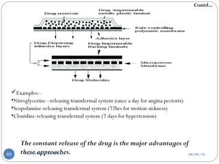 Examples:-
•Nitroglycerine –releasing transdermal system (once a day for angina pectoris)
•Scopolamine-releasing transdermal system (72hrs for motion sickness)
•Clonidine-releasing transdermal system (7 days for hypertension)
The constant release of the drug is the major advantages of
these approaches.
Contd...
06/04/16SAGAR KISHOR SAVALE69
 