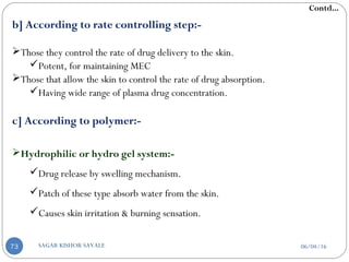 b] According to rate controlling step:-
Those they control the rate of drug delivery to the skin.
Potent, for maintaining MEC
Those that allow the skin to control the rate of drug absorption.
Having wide range of plasma drug concentration.
c] According to polymer:-
Hydrophilic or hydro gel system:-
Drug release by swelling mechanism.
Patch of these type absorb water from the skin.
Causes skin irritation & burning sensation.
Contd...
06/04/16SAGAR KISHOR SAVALE73
 