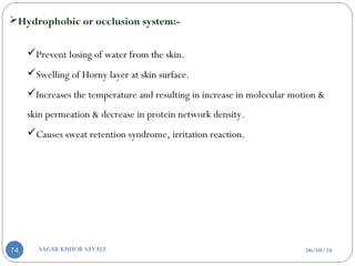 Hydrophobic or occlusion system:-
Prevent losing of water from the skin.
Swelling of Horny layer at skin surface.
Increases the temperature and resulting in increase in molecular motion &
skin permeation & decrease in protein network density.
Causes sweat retention syndrome, irritation reaction.
06/04/16SAGAR KISHOR SAVALE74
 