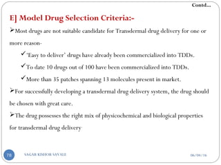 E] Model Drug Selection Criteria:-
Most drugs are not suitable candidate for Transdermal drug delivery for one or
more reason-
‘Easy to deliver’ drugs have already been commercialized into TDDs.
To date 10 drugs out of 100 have been commercialized into TDDs.
More than 35 patches spanning 13 molecules present in market.
For successfully developing a transdermal drug delivery system, the drug should
be chosen with great care.
The drug possesses the right mix of physicochemical and biological properties
for transdermal drug delivery.
Contd...
06/04/16SAGAR KISHOR SAVALE78
 