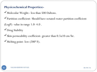 Physicochemical Properties:-
Molecular Weight:- less than 500 Daltons.
Partition coefficient- Should have octanol-water partition coefficient
(LogP) value in range 1.0- 4.0 .
Drug Stability
Skin permeability coefficient- greater than 0.5x10 cm/hr.
Melting point- low (2000
F).
06/04/16SAGAR KISHOR SAVALE80
 