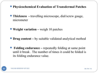06/04/16SAGAR KISHOR SAVALE86
Physicochemical Evaluation of Transdermal Patches
Thickness - travelling microscope, dial/screw gauge,
micrometer
Weight variation – weigh 10 patches
Drug content – by suitable validated analytical method
 Folding endurance – repeatedly folding at same point
until it break . The number of times it could be folded is
its folding endurance value.
 