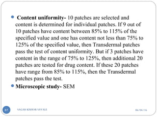 06/04/16SAGAR KISHOR SAVALE87
 Content uniformity- 10 patches are selected and
content is determined for individual patches. If 9 out of
10 patches have content between 85% to 115% of the
specified value and one has content not less than 75% to
125% of the specified value, then Transdermal patches
pass the test of content uniformity. But if 3 patches have
content in the range of 75% to 125%, then additional 20
patches are tested for drug content. If these 20 patches
have range from 85% to 115%, then the Transdermal
patches pass the test.
Microscopic study- SEM
 