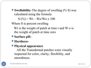06/04/16SAGAR KISHOR SAVALE89
Swellability-The degree of swelling (% S) was
calculated using the formula
S (%) = Wt – Wo/Wo x 100
Where S is percent swelling
Wt is the weight of patch at time t and W o is
the weight of patch at time zero
Surface pH-
Hardness-
Physical appearance
All the Transdermal patches were visually
inspected for color, clarity, flexibility, and
smoothness
 