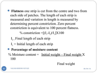 06/04/16SAGAR KISHOR SAVALE90
 Flatness one strip is cut from the centre and two from
each side of patches. The length of each strip is
measured and variation in length is measured by
determining percent constriction. Zero percent
constriction is equivalent to 100 percent flatness.
% constriction =[(I1-I2)/I1]X100
I2 = Final length of each strip
I1 = Initial length of each strip
 Percentage of moisture content
% Moisture content = Initial weight – Final weight X
100
Final weight
 